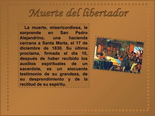 Muerte del libertador La muerte, misericordiosa, le sorprende en San Pedro Alejandrino, una hacienda cercana a Santa Marta, el 17 de diciembre de 1830. Su última proclama, firmada el día 10, después de haber recibido los auxilios espirituales de un sacerdote, es un elocuente testimonio de su grandeza, de su desprendimiento y de la rectitud de su espíritu.  