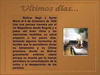 Ultimos días... Bolívar llegó a Santa Marta el 6 de diciembre de 1830 tras una penosa travesía por el río Magdalena desde Bogotá y a pesar del buen clima y las atenciones recibidas, su salud empeoró a los pocos días, teniendo algunos momentos de lucidez que le permitieron dictar su testamento y su Última proclama, donde un Bolívar gravemente enfermo clamó porque su muerte por lo menos permitiera la consolidación de la unión y la desaparición de los partidos.   