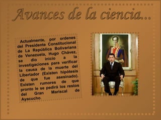 Avances de la ciencia... Actualmente, por ordenes del Presidente Constitucional de La República Bolivariana de Venezuela, Hugo Chávez, se dio inicio a la investigaciones para verificar la causa de la muerte del Libertador (Existen hipótesis de que fue asesinado). Existen rumores de que pronto le se pedirá los restos del Gran Mariscal de Ayacucho . 