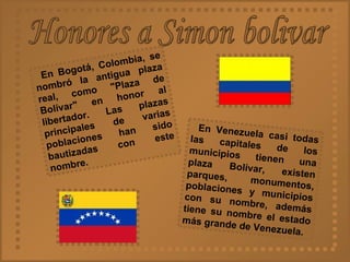 Honores a Simon bolivar En Bogotá, Colombia, se nombró la antigua plaza real, como "Plaza de Bolívar" en honor al libertador. Las plazas principales de varias poblaciones han sido bautizadas con este nombre. En Venezuela casi todas las capitales de los municipios tienen una plaza Bolívar, existen parques, monumentos, poblaciones y municipios con su nombre, además tiene su nombre el estado más grande de Venezuela. 