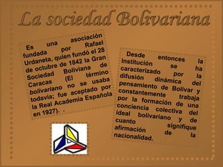 La sociedad Bolivariana Es una asociación fundada por Rafael Urdaneta, quien fundó el 28 de octubre de 1842 la Gran Sociedad Boliviana de Caracas (El término  bolivariano  no se usaba todavía; fue aceptado por la Real Academia Española en 1927).  . Desde entonces la Institución se ha caracterizado por la difusión dinámica del pensamiento de Bolívar y constantemente trabaja por la formación de una conciencia colectiva del ideal bolivariano y de cuanto signifique afirmación de la nacionalidad.   