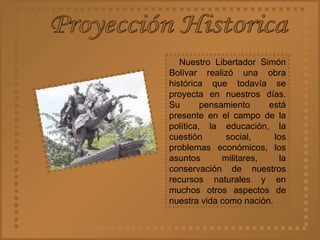 Proyección Historica Nuestro Libertador Simón Bolívar realizó una obra histórica que todavía se proyecta en nuestros días. Su pensamiento está presente en el campo de la política, la educación, la cuestión social, los problemas económicos, los asuntos militares, la conservación de nuestros recursos naturales y en muchos otros aspectos de nuestra vida como nación. 