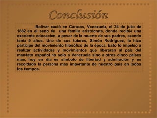 Conclusión Simón  Bolívar nació en Caracas, Venezuela, el 24 de julio de 1882 en el seno de  una familia aristócrata, donde recibió una excelente educación, a pesar de la muerte de sus padres, cuando tenía 9 años. Uno de sus tutores, Simón Rodríguez, lo hizo partícipe del movimiento filosófico de la época. Esto lo impulso a realizar actividades y movimientos que liberaran al país del mandato español no solo a Venezuela sino a otros cinco países mas, hoy en día es símbolo de libertad y admiración y es recordado la persona mas importante de nuestro país en todos los tiempos.  