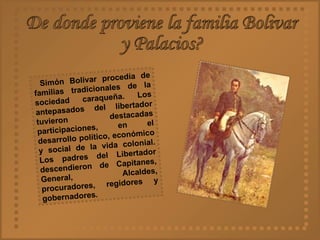 De donde proviene la familia Bolivar  y Palacios? Simón Bolívar procedía de familias tradicionales de la sociedad caraqueña. Los antepasados del libertador tuvieron destacadas participaciones, en el desarrollo político, económico y social de la vida colonial. Los padres del Libertador descendieron de Capitanes, General, Alcaldes, procuradores, regidores y gobernadores .   