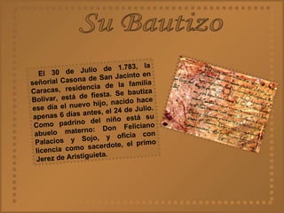 Su Bautizo El 30 de Julio de 1.783, la señorial Casona de San Jacinto en Caracas, residencia de la familia Bolívar, está de fiesta. Se bautiza ese día el nuevo hijo, nacido hace apenas 6 días antes, el 24 de Julio. Como padrino del niño está su abuelo materno: Don Feliciano Palacios y Sojo, y oficia con licencia como sacerdote, el primo Jerez de Aristiguieta.   
