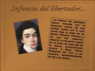 Infancia del libertador... La infancia del Libertador estuvo marcada por la temprana muerte de sus padres, motivo por el cual quedó bajo la tutela de su abuelo Feliciano Palacios y de sus tíos maternos, adquirió la educación propia de un joven de clase alta de la época, posteriormente conoce a María Teresa Rodríguez del Toro y se enamora apasionadamente de ella y se cansan.  