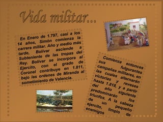 Vida militar... En Enero de 1.797, casi a los 14 años, Simón comienza la carrera militar. Año y medio más tarde, Bolívar asciende a Subteniente de las tropas del Rey. Bolívar se incorpora al Ejercito, con el grado de Coronel contribuye en 1.811, bajo las ordenes de Miranda al sometimiento de Valencia. Comienza entonces sus fulgurantes campañas militares, en las cuales alternarán victorias y reveses hasta 1.818, y a partir del año siguiente predominarán los triunfos.   A la cabeza de un pequeño ejercito, limpio de enemigos  