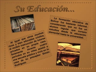 Su Educación... La formación educativa de Bolívar fue bastante informal, considerando que no fue un alumno regular que cursara estudios desde la educación elemental hasta la universidad. Al igual que otros muchos ricos y bien educados criollos, él recibió instrucción de tutores privados en su propia casa. Solamente durante cuatro periodos en su niñez asistió a una escuela pública y vivió en la casa de su preceptor Simón Rodríguez.   