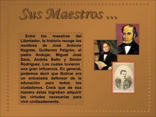 Sus Maestros ... Entre los maestros del Libertador, la historia recoge los nombres de José Antonio Negrete, Guillermo Pelgrón, el padre Andujar, Miguel José Sanz, Andrés Bello y Simón Rodríguez. Los cuales tuvieron  una gran influencia. En general, podemos decir que Bolívar era un entusiasta defensor de la educación para todos los ciudadanos. Creía que de esa manera éstas lograban adquirir las virtudes necesarias para vivir civilizadamente.  