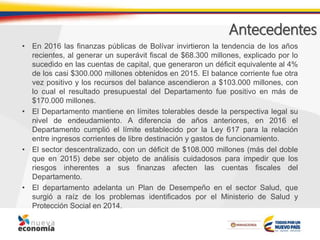 Antecedentes
• En 2016 las finanzas públicas de Bolívar invirtieron la tendencia de los años
recientes, al generar un superávit fiscal de $68.300 millones, explicado por lo
sucedido en las cuentas de capital, que generaron un déficit equivalente al 4%
de los casi $300.000 millones obtenidos en 2015. El balance corriente fue otra
vez positivo y los recursos del balance ascendieron a $103.000 millones, con
lo cual el resultado presupuestal del Departamento fue positivo en más de
$170.000 millones.
• El Departamento mantiene en límites tolerables desde la perspectiva legal su
nivel de endeudamiento. A diferencia de años anteriores, en 2016 el
Departamento cumplió el límite establecido por la Ley 617 para la relación
entre ingresos corrientes de libre destinación y gastos de funcionamiento.
• El sector descentralizado, con un déficit de $108.000 millones (más del doble
que en 2015) debe ser objeto de análisis cuidadosos para impedir que los
riesgos inherentes a sus finanzas afecten las cuentas fiscales del
Departamento.
• El departamento adelanta un Plan de Desempeño en el sector Salud, que
surgió a raíz de los problemas identificados por el Ministerio de Salud y
Protección Social en 2014.
 