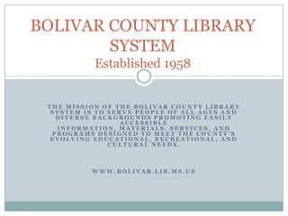 BOLIVAR COUNTY LIBRARY
        SYSTEM
           Established 1958


 THE MISSION OF THE BOLIVAR COUNTY LIBRARY
  SYSTEM IS TO SERVE PEOPLE OF ALL AGES AND
   DIVERSE BACKGROUNDS PROMOTING EASILY
                  ACCESSIBLE
   INFORMATION, MATERIALS, SERVICES, AND
  PROGRAMS DESIGNED TO MEET THE COUNTY’S
  EVOLVING EDUCATIONAL, RECREATIONAL, AND
               CULTURAL NEEDS.



          WWW.BOLIVAR.LIB.MS.US
 