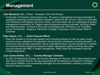 ManagementJohn Moreland, BSc., P.Geol – President, CEO and DirectorCo-founder of Prospero Hydrocarbons Inc.; 35 years in international oil & gas exploration & production including a period resident in Bogota; worked for BP, Suncor, Lasmo (in Colombia now Petrobras) and Argosy (now Gran Tierra), and since 2002 has run a geological & project management consultancy for Calgary based companies working overseas, including Global and Petrominerales.  Involved in discovery of Santiago Este, El Palmar, Los Trompillos, Juncal, Purificacion, Venganza, Revancha, Guepaje, Guayuyaco and Inchyaco fields in ColombiaPeter Argiris, CFA,  –  Chief Financial OfficerPeter has worked in oil and gas research and financial analysis for over six years having covered various subsectors of exploration and production companies including domestic, oil sands and most recently companies with an international focus. He has worked for a number of investment banks including Canaccord Capital, Macquarie Capital and Orion Securities and prior thereto with RBC in wealth management. Peter holds the Chartered Financial Analyst designation.Juan Carlos Robles, MSc., –  Country Manager ColombiaEx CEO of PetroSouth Energy, and Country Manager for Hupecol, Juan Carlos started work with Hocol and then Amoco. He was responsible for the discovery of Hupecol’s Tambaqui and Jaguar oilfields, and successfully managed his own exploration company promoting blocks to various investorsFebruary 2011Bolivar Energy Corp.4Board of DirectorsSteve VanSickle, BSc., ChairmanCEO of Fairborne Energy Ltd., Steve has an extensive background domestically and internationally for the past 20 years with Amoco, Pan East Petroleum Corp., Canadian Midstream Services Ltd, and Duke Energy Field Services.John Moreland, BSc., P.Geol – President  and CEO/DirectorGreg Bay, B.Comm, CFA – DirectorFounding partner & CEO of Cypress Capital, Greg brings 25 years investment  experience in the oil and gas sector with Rhodes Denton, Nesbitt Thomson, Royal Trust, National Trust, & M.K. Wong & Associates (HSBC Asset Management Canada Ltd.). Keith Brown, B.Sc. – DirectorConsultant in reserve evaluation and management, Keith was a member of the committee which developed the Canadian Oil & Gas Evaluation Handbook – the reference for Canada’s National Instrument 51-101 which defines reporting requirements for public oil and gas companies. Keith has 40 years experience with RBC, Ryder Scott Company, and Petro Andina, now PAREXDavid Robinson, B.Sc., MBA – DirectorPrevious President of Benchmark Energy Corporation, David has been involved with major international petroleum projects ranging from Sudan and Egypt to KazakhstanFebruary 2011Bolivar Energy Corp.5