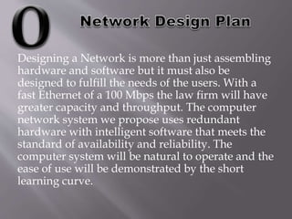Designing a Network is more than just assembling
hardware and software but it must also be
designed to fulfill the needs of the users. With a
fast Ethernet of a 100 Mbps the law firm will have
greater capacity and throughput. The computer
network system we propose uses redundant
hardware with intelligent software that meets the
standard of availability and reliability. The
computer system will be natural to operate and the
ease of use will be demonstrated by the short
learning curve.
 