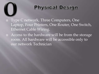 Type C network, Three Computers, One
Laptop, Four Printers, One Router, One Switch,
Ethernet Cable Wiring.
 Access to the hardware will be from the storage
room. All hardware will be accessible only to
our network Technician
 