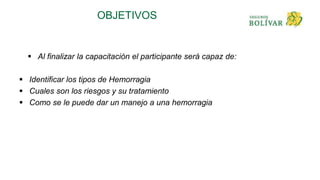 OBJETIVOS
 Al finalizar la capacitación el participante será capaz de:
 Identificar los tipos de Hemorragia
 Cuales son los riesgos y su tratamiento
 Como se le puede dar un manejo a una hemorragia
 