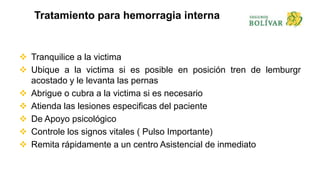Tratamiento para hemorragia interna
 Tranquilice a la victima
 Ubique a la victima si es posible en posición tren de lemburgr
acostado y le levanta las pernas
 Abrigue o cubra a la victima si es necesario
 Atienda las lesiones especificas del paciente
 De Apoyo psicológico
 Controle los signos vitales ( Pulso Importante)
 Remita rápidamente a un centro Asistencial de inmediato
 