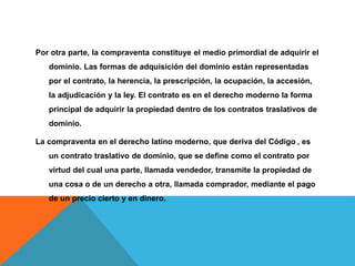 Por otra parte, la compraventa constituye el medio primordial de adquirir el
dominio. Las formas de adquisición del dominio están representadas
por el contrato, la herencia, la prescripción, la ocupación, la accesión,
la adjudicación y la ley. El contrato es en el derecho moderno la forma
principal de adquirir la propiedad dentro de los contratos traslativos de
dominio.
La compraventa en el derecho latino moderno, que deriva del Código , es
un contrato traslativo de dominio, que se define como el contrato por
virtud del cual una parte, llamada vendedor, transmite la propiedad de
una cosa o de un derecho a otra, llamada comprador, mediante el pago
de un precio cierto y en dinero.
 