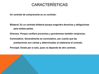 CARACTERÍSTICAS
Un contrato de compraventa es un contrato:
Bilateral. Es un contrato bilateral porque engendra derechos y obligaciones
para ambas partes.
Oneroso. Porque confiere provechos y gravámenes también recíprocos.
Conmutativo. Generalmente es conmutativo, por cuanto que las
prestaciones son ciertas y determinadas al celebrarse el contrato.
Principal. Existe por sí solo, pues no depende de otro contrato.
 