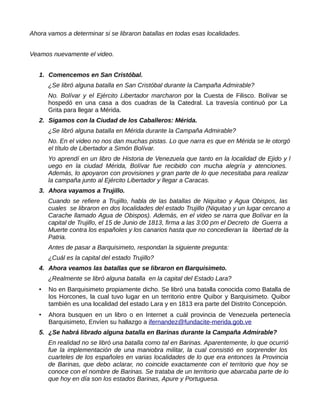 Ahora vamos a determinar si se libraron batallas en todas esas localidades.
Veamos nuevamente el video.
1. Comencemos en San Cristóbal.
¿Se libró alguna batalla en San Cristóbal durante la Campaña Admirable?
No. Bolívar y el Ejército Libertador marcharon por la Cuesta de Filisco. Bolívar se
hospedó en una casa a dos cuadras de la Catedral. La travesía continuó por La
Grita para llegar a Mérida.
2. Sigamos con la Ciudad de los Caballeros: Mérida.
¿Se libró alguna batalla en Mérida durante la Campaña Admirable?
No. En el video no nos dan muchas pistas. Lo que narra es que en Mérida se le otorgó
el título de Libertador a Simón Bolívar.
Yo aprendí en un libro de Historia de Venezuela que tanto en la localidad de Ejido y l
uego en la ciudad Mérida, Bolívar fue recibido con mucha alegría y atenciones.
Además, lo apoyaron con provisiones y gran parte de lo que necesitaba para realizar
la campaña junto al Ejército Libertador y llegar a Caracas.
3. Ahora vayamos a Trujillo.
Cuando se refiere a Trujillo, habla de las batallas de Niquitao y Agua Obispos, las
cuales se libraron en dos localidades del estado Trujillo (Niquitao y un lugar cercano a
Carache llamado Agua de Obispos). Además, en el video se narra que Bolívar en la
capital de Trujillo, el 15 de Junio de 1813, firma a las 3:00 pm el Decreto de Guerra a
Muerte contra los españoles y los canarios hasta que no concedieran la libertad de la
Patria.
Antes de pasar a Barquisimeto, respondan la siguiente pregunta:
¿Cuál es la capital del estado Trujillo?
4. Ahora veamos las batallas que se libraron en Barquisimeto.
¿Realmente se libró alguna batalla en la capital del Estado Lara?
 No en Barquisimeto propiamente dicho. Se libró una batalla conocida como Batalla de
los Horcones, la cual tuvo lugar en un territorio entre Quibor y Barquisimeto. Quibor
también es una localidad del estado Lara y en 1813 era parte del Distrito Concepción.
 Ahora busquen en un libro o en Internet a cuál provincia de Venezuela pertenecía
Barquisimeto, Envíen su hallazgo a ifernandez@fundacite-merida.gob.ve
5. ¿Se habrá librado alguna batalla en Barinas durante la Campaña Admirable?
En realidad no se libró una batalla como tal en Barinas. Aparentemente, lo que ocurrió
fue la implementación de una maniobra militar, la cual consistió en sorprender los
cuarteles de los españoles en varias localidades de lo que era entonces la Provincia
de Barinas, que debo aclarar, no coincide exactamente con el territorio que hoy se
conoce con el nombre de Barinas. Se trataba de un territorio que abarcaba parte de lo
que hoy en día son los estados Barinas, Apure y Portuguesa.
 