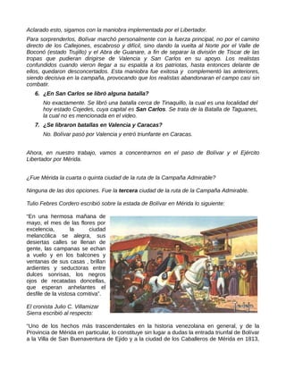 Aclarado esto, sigamos con la maniobra implementada por el Libertador.
Para sorprenderlos, Bolívar marchó personalmente con la fuerza principal, no por el camino
directo de los Callejones, escabroso y difícil, sino dando la vuelta al Norte por el Valle de
Boconó (estado Trujillo) y el Abra de Guanare, a fin de separar la división de Tiscar de las
tropas que pudieran dirigirse de Valencia y San Carlos en su apoyo. Los realistas
confundidos cuando vieron llegar a su espalda a los patriotas, hasta entonces delante de
ellos, quedaron desconcertados. Esta maniobra fue exitosa y complementó las anteriores,
siendo decisiva en la campaña, provocando que los realistas abandonaran el campo casi sin
combatir.
6. ¿En San Carlos se libró alguna batalla?
No exactamente. Se libró una batalla cerca de Tinaquillo, la cual es una localidad del
hoy estado Cojedes, cuya capital es San Carlos. Se trata de la Batalla de Taguanes,
la cual no es mencionada en el video.
7. ¿Se libraron batallas en Valencia y Caracas?
No. Bolívar pasó por Valencia y entró triunfante en Caracas.
Ahora, en nuestro trabajo, vamos a concentrarnos en el paso de Bolívar y el Ejército
Libertador por Mérida.
¿Fue Mérida la cuarta o quinta ciudad de la ruta de la Campaña Admirable?
Ninguna de las dos opciones. Fue la tercera ciudad de la ruta de la Campaña Admirable.
Tulio Febres Cordero escribió sobre la estada de Bolívar en Mérida lo siguiente:
“En una hermosa mañana de
mayo, el mes de las flores por
excelencia, la ciudad
melancólica se alegra, sus
desiertas calles se llenan de
gente, las campanas se echan
a vuelo y en los balcones y
ventanas de sus casas , brillan
ardientes y seductoras entre
dulces sonrisas, los negros
ojos de recatadas doncellas,
que esperan anhelantes el
desfile de la vistosa comitiva”.
El cronista Julio C. Villamizar
Sierra escribió al respecto:
“Uno de los hechos más trascendentales en la historia venezolana en general, y de la
Provincia de Mérida en particular, lo constituye sin lugar a dudas la entrada triunfal de Bolívar
a la Villa de San Buenaventura de Ejido y a la ciudad de los Caballeros de Mérida en 1813,
 