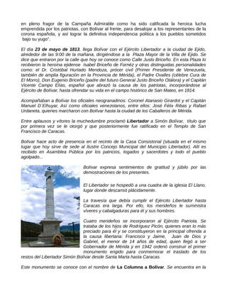 en pleno fragor de la Campaña Admirable como ha sido calificada la heroica lucha
emprendida por los patriotas, con Bolívar al frente, para desalojar a los representantes de la
corona española, y así lograr la definitiva independencia política a los pueblos sometidos
bajo su yugo”.
El día 23 de mayo de 1813, llega Bolívar con el Ejército Libertador a la ciudad de Ejido,
alrededor de las 9:00 de la mañana, dirigiéndose a la Plaza Mayor de la Villa de Ejido. Se
dice que entraron por la calle que hoy se conoce como Calle Justo Briceño. En esta Plaza lo
recibieron la heroína ejidense Isabel Briceño de Fornéz y otras distinguidas personalidades
como: el Dr. Cristóbal Hurtado Mendoza, prócer civil (Primer Presidente de Venezuela,
también de amplia figuración en la Provincia de Mérida), el Padre Ovalles (célebre Cura de
El Morro), Don Eugenio Briceño (padre del futuro General Justo Briceño Otálora) y el Capitán
Vicente Campo Elías, español que abrazó la causa de los patriotas, incorporándose al
Ejército de Bolívar, hasta ofrendar su vida en el campo histórico de San Mateo, en 1814.
Acompañaban a Bolívar los oficiales neogranadinos: Coronel Atanasio Girardot y el Capitán
Manuel D´Elhuyar, Así como oficiales venezolanos, entre ellos: José Félix Ribas y Rafael
Urdaneta, quienes marcharon con Bolívar hasta la ciudad de los Caballeros de Mérida.
Entre aplausos y vítores la muchedumbre proclamó Libertador a Simón Bolívar, título que
por primera vez se le otorgó y que posteriormente fue ratificado en el Templo de San
Francisco de Caracas.
Bolívar hace acto de presencia en el recinto de la Casa Consistorial (situada en el mismo
lugar que hoy sirve de sede al Ilustre Concejo Municipal del Municipio Libertador). Allí es
recibido en Asamblea Pública por los patricios, togados y sacerdotes y todo el pueblo
agolpado...
Bolívar expresa sentimientos de gratitud y júbilo por las
demostraciones de los presentes.
El Libertador se hospedó a una cuadra de la iglesia El Llano,
lugar donde descansó plácidamente.
La travesía que debía cumplir el Ejército Libertador hasta
Caracas era larga. Por ello, los merideños le suministra
víveres y cabalgaduras para él y sus hombres.
Cuatro merideños se incorporaron al Ejército Patriota. Se
trataba de los hijos de Rodríguez Picón, quienes eran lo más
preciado para él y se constituyeron en la principal ofrenda a
la causa libertaria: Francisco y Jaime, Juan de Dios y
Gabriel, el menor de 14 años de edad, quien llegó a ser
Gobernador de Mérida y en 1942 ordenó construir el primer
monumento erigido para conmemorar el traslado de los
restos del Libertador Simón Bolívar desde Santa Marta hasta Caracas.
Este monumento se conoce con el nombre de La Columna a Bolívar. Se encuentra en la
 