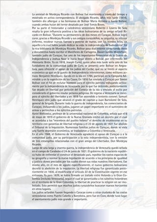 La amistad de Mordejay Ricardo con Bolívar fue mantenida a través del tiempo y
mostrada en activa correspondencia. El abogado Ricardo, años más tarde (1814),
también dio albergue a las hermanas de Bolívar María Antonia y Juana Bolívar,
cuando ambas huían del terror desatado por José Tomás Boves.
Por su parte el historiador y catedrático venezolano Roberto J. Lovera De Sola
resalta la gran influencia positiva a las ideas bolivarianas de su amigo sefardí Ri-
cardo en Bolívar. “Durante su permanencia de dos meses en Curaçao, Bolívar logró
curar, gracias a Mordejay Ricardo y sus amigos curazoleños, su angustia, su interior
enfermo, recobrar nuevas fuerzas y ponerse de nuevo, con los hondos bríos, en
aquello a lo cual había jurado dedicar su vida: la independencia de Sudamérica”. En
la rica biblioteca de Mordejay Ricardo, Bolívar pasa días enteros consultando libros
y documentos hasta escribir el Manifiesto de Cartagena. David Castillo Montefiore,
también judío de Curaçao, fue uno de los importantes financistas de la Guerra de
Independencia y Joshua Naar le hacía llegar dinero a Bolívar, por intermedio del
Almirante Brión. Ya en 1818, Joseph Curiel, quien años más tarde sería uno de los
fundadores de la comunidad judía de Coro, se presentó ante Bolívar en Angos-
tura, para ofrecerle el apoyo de los judíos del Caribe, que no se limitó al aspecto
económico ya que en la guerra de Independencia intervinieron, como militares ac-
tivos: Benjamín Henríquez, nacido en la isla en 1784, participó en la Campaña Ad-
mirable y en la expedición de los Cayos. En 1816 fue enviado a Curaçao por Simón
Bolívar con el fin de reclutar hombres para el ejército patriota trabajando activa-
mente por la independencia de Venezuela, por lo que fue detenido, posteriormente
fue dejado en libertad por petición del Consejo de la isla y enviado al exilio por
considerarlo el gobierno insular persona peligrosa. De regreso a Venezuela se incor-
pora al ejército del libertador y en 1818 fue ascendido a teniente coronel. Samuel
Henríquez otro judío que alcanzó el grado de capitán y Juan Bartolomé De Sola,
general de brigada. Durante toda la guerra de independencia, los comerciantes de
Curaçao, incluyendo a los judíos, jugaron un papel importante en el suministro de
armas y pertrechos a los ejércitos patriotas.
Azriel Bibliowicz, profesor de la universidad nacional de Colombia, señala que el 6
de mayo de 1819 el gobierno de la Nueva Granada emitió un decreto por el cual
se acordaba a los “miembros del pueblo hebreo” el derecho de establecerse en su
territorio con garantías de libertad religiosa y el 22 de agosto de 1821 fue abolido
el Tribunal de la Inquisición. Numerosas familias judías de Curaçao, donde se vivía
una fuerte depresión económica, se trasladaron a Colombia y Venezuela.
En el año 1988, el Gobierno de Venezuela agradeció el apoyo de Curaçao y a la
comunidad judía, por su participación a la esta independentista, con la emisión
de tres estampillas relacionadas con el gran amigo del Libertador, Don Mordejay
Ricardo.
Luego de una larga y cruenta guerra, la independencia de Venezuela quedó sellada
en el campo de Carabobo el 24 de junio de 1821. El gobierno de la naciente repúbli-
ca hubo de enfrentar el construir el devastado país, repoblar los vastos espacios de
su geografía y normar la nueva legislación de acuerdo a los principios de igualdad
y justicia dones preciados por los cuales dieron sus vidas nuestros libertadores. Ese
mismo año, en el mes de agosto específicamente, el nuevo gobierno bolivariano
decretó la abolición de la inquisición. La libertad religiosa fue garantizada poste-
riormente en 1830, al modificarse el artículo 22 de la Constitución vigente en ese
entonces. Ya para 1829, se había firmado un tratado entre Holanda y la Gran Co-
lombia (incluida Venezuela), según el cual se garantizaba a los súbditos holandeses
en el territorio de la Gran Colombia, la libertad de practicar la religión sin ser mo-
lestado. Esto permitió que muchos judíos curazoleños buscaran nuevos horizontes
en otros lugares.
Los judíos sefardíes fueron llegando a Caracas como a otras ciudades de las costas
venezolanas como Puerto Cabello y Barcelona, pero fue en Coro, donde tuvo lugar
el asentamiento judío más grande e importante.
 