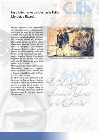 Los aliados judíos del Libertador Bolivar
Mordejay Ricardo
Muchos dirigentes judíos colaboraron
con los prohombres de la Emancipación
Americana. Así, entre los que apoyaron
a Simón Bolívar, uno de los casos más
conocidos ha sido el del judío de Cura-
çao, Mordejay Ricardo. Así, por ejem-
plo, cuando durante su primer exilio,
el Libertador pasó por Curaçao, las au-
toridades inglesas le secuestraron
el equipaje. Entonces, solo la exitosa
gestión del señor Mordejay Ricardo po-
sibilitó que le reintegrasen sus perte-
nencias a Bolívar. Además, le consiguió
hospedaje en casa de otro judío cura-
ceño, el señor Abraham de Mesa, de la
población de Otrabanda.
Mordejay Ricardo colaboró con la causa
libertartadora venezolana, especial-
mente a partir de su visita de ocho días
a Caracas, junto al Gobernador de Cura-
çao, Sir Jaime Cockburn .
En 1814, ante el temor de la entrada de
las tropas de Boves a Caracas, Bolívar
muy presto sacó a sus hermanas María
Antonieta y Juana de esa ciudad; em-
barcándolas hacia Curaçao, donde el
propio Mordejay Ricardo fue anfitrión
de las hermanas del Libertador, durante
casi dos años.
El Libertador Simón Bolivar junto a Mordejay Ricardo en Curaçao
El Libertador
Simón Bolivar
y los Judíos
 