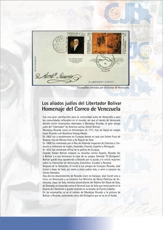 Estampillas emitidas por el Correo de Venezuela
Los aliados judíos del Libertador Bolivar
Homenaje del Correo de Venezuela
Fue una gran satisfacción para la comunidad judía de Venezuela y para
las comunidades sefaradies en el mundo, ver que el correo de Venezuela
decidió emitir Estampillas dedicadas a Mordejay Ricardo, el gran amigo
judío del “Libertador” de America Latina, Simón Bolívar.
Mordejay Ricardo nació en Amsterdam en 1771, hijo de David de Joseph
Israel Ricardo y de Batsheva Semag Aboab.
En 1802 fue a establecerse en Curaçao donde se casó con Esther Frois de
Bayona, hija de Moises Frois y de Raquel de Sola.
En 1808 fue nombrado por el Rey de Holanda Inspector de Caminos y Tra-
ductor e intérprete de Inglés, Holandés, Francés, Español y Portugués.
En 1812 fue nombrado oficial de la policía de Curaçao.
Cuando Simón Bolívar empezó su revuelta contra España, Ricardo dio
a Bolívar y a sus hermanas la casa de su suegra, llamada “El Octógono”.
Bolívar quedó muy agradecido a Ricardo por la ayuda y le envió reportes
sobre la liberación de Venezuela, Colombia, Ecuador y Panamá.
Después de la liberación, él invitó a sus amigos de Curaçao: Ricardo, José
Curiel e Isaac de Sola, así como a otros judíos más, a venir a conocer las
tierras liberadas.
Hoy día los descendientes de Ricardo viven en Caracas. José Curiel vino a
Coro, en Venezuela y su bisnieto fue Ministro de Obras Públicas de Ve-
nezuela. Isaac de Sola, heroico descendiente del Rabino Ibn Daud de Sola,
de Granada, es conocido como el General Juan de Sola que tomó parte en la
Guerra de Liberación y quedó inválido en la batalla de Puerto Cabello.
En las estampillas se ve el retrato de Mordejay Ricardo y la pintura de
Bolívar y Ricardo, caminando cerca del Octógono que se ve en el fondo.
 