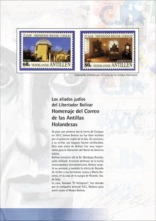 Estampillas emitidas por el Correo de las Antillas Holandesas
Al pisar por primera vez la tierra de Curaçao
en 1812, Simon Bolívar no fue bien recibido
por el gobierno inglés de la Isla. Al contrario,
a su arribo, sus bagajes fueron confiscados.
Pero esta visita de Bolívar fue muy impor-
tante para la liberación del Norte de America
Latina.
Bolívar encontró allí al Dr. Mordejay Ricardo,
judío sefaradí, ferviente defensor de la lucha
emancipadora latinoamericana. Bolívar acep-
tó su amistad, y también la oferta de Ricardo
de recibir a sus hermanas, Juana y María An-
tonia, en la casa de la suegra de Ricardo, Sra.
de Sola.
La casa, llamada “El Octógono”, fue donada
por la compañía sefaradí S.E.L. Maduro para
servir como el Museo Bolívar.
Los aliados judíos
del Libertador Bolivar
Homenaje del Correo
de las Antillas
Holandesas
 