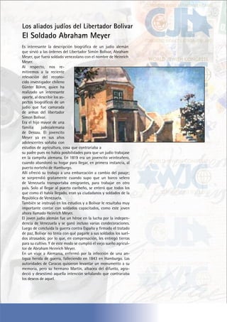 Los aliados judíos del Libertador Bolivar
El Soldado Abraham Meyer
Es interesante la descripción biográfica de un judío alemán
que sirvió a las órdenes del Libertador Simón Bolívar, Abraham
Meyer, que fuera soldado venezolano con el nombre de Heinrich
Meyer.
Al respecto, nos re-
mitiremos a la reciente
relevación del recono-
cido investigador chileno
Günter Böhm, quien ha
realizado un interesante
aporte, al describir los as-
pectos biográficos de un
judío que fue camarada
de armas del libertador
Simon Bolívar.
Era el hijo mayor de una
familia judeoalemana
de Dessau. El jovencito
Meyer ya en sus años
adolescentes soñaba con
estudios de agricultura, cosa que contrariaba a
su padre pues no había posibilidades para que un judío trabajase
en la campiña alemana. En 1819 era un jovencito veinteañero,
cuando abandonó su hogar para llegar, en primera instancia, al
puerto norteño de Hamburgo.
Allí ofreció su trabajo a una embarcación a cambio del pasaje;
se sorprendió gratamente cuando supo que un barco velero
de Venezuela transportaba emigrantes, para trabajar en otro
país. Solo al llegar al puerto caribeño, se enteró que todos los
que como él había llegado, eran ya ciudadanos y soldados de la
República de Venezuela.
También se instruyó en los estudios y a Bolívar le resultaba muy
importante contar con soldados capacitados, como este joven
ahora llamado Heinrich Meyer.
El joven judío alemán fue un héroe en la lucha por la indepen-
dencia de Venezuela y se ganó incluso varias condecoraciones.
Luego de concluida la guerra contra España y firmado el tratado
de paz, Bolívar no tenía con qué pagarle a sus soldados los suel-
dos atrasados; por lo que, en compensación, les entregó tierras
para su cultivo. Y de este modo se cumplió el viejo sueño agricul-
tor de Abraham Heinrich Meyer.
En un viaje a Alemania, enfermó por la infección de una an-
tigua herida de guerra, falleciendo en 1843 en Hamburgo. Las
autoridades de Caracas quisieron levantar un monumento a su
memoria, pero su hermano Martín, albacea del difunto, agra-
deció y desestimó aquella intención señalando que contrariaba
los deseos de aquel.
 