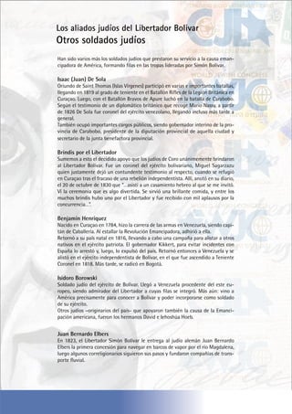 Han sido varios más los soldados judíos que prestaron su servicio a la causa eman-
cipadora de América, formando filas en las tropas lideradas por Simón Bolívar.
Isaac (Juan) De Sola
Oriundo de Saint Thomas (Islas Vírgenes) participó en varias e importantes batallas,
llegando en 1819 al grado de teniente en el Batallón Rifles de la Legión Británica en
Curaçao. Luego, con el Batallón Bravos de Apure luchó en la batalla de Carabobo.
Según el testimonio de un diplomático británico que recoge Mario Nassy, a partir
de 1826 De Sola fue coronel del ejército venezolano, llegando incluso más tarde a
general.
También ocupó importantes cargos públicos, siendo gobernador interino de la pro-
vincia de Carabobo, presidente de la diputación provincial de aquella ciudad y
secretario de la junta benefactora provincial.
Brindis por el Libertador
Sumemos a esto el decidido apoyo que los judíos de Coro unánimemente brindaron
al Libertador Bolívar. Fue un coronel del ejército bolivariano, Miguel Sagarzazu
quien justamente dejó un contundente testimonio al respecto, cuando se refugió
en Curaçao tras el fracaso de una rebelión independentista. Allí, anotó en su diario,
el 20 de octubre de 1830 que “…asistí a un casamiento hebreo al que se me invitó.
Ví la ceremonia que es algo divertida. Se sirvió una brillante comida, y entre los
muchos brindis hubo uno por el Libertador y fue recibido con mil aplausos por la
concurrencia…”.
Benjamín Henríquez
Nacido en Curaçao en 1784, hizo la carrera de las armas en Venezuela, siendo capi-
tán de Caballería. Al estallar la Revolución Emancipadora, adhirió a ella.
Retornó a su país natal en 1816, llevando a cabo una campaña para alistar a otros
nativos en el ejército patriota. El gobernador Kikkert, para evitar incidentes con
España lo arrestó y, luego, lo expulsó del país. Retornó entonces a Venezuela y se
alistó en el ejército independentista de Bolívar, en el que fue ascendido a Teniente
Coronel en 1818. Más tarde, se radicó en Bogotá.
Isidoro Borowski
Soldado judío del ejército de Bolívar. Llegó a Venezuela procedente del este eu-
ropeo, siendo admirador del Libertador a cuyas filas se integró. Más aún: vino a
América precisamente para conocer a Bolívar y poder incorporarse como soldado
de su ejército.
Otros judíos –originarios del país- que apoyaron también la causa de la Emanci-
pación americana, fueron los hermanos David e Iehoshúa Hoeb.
Juan Bernardo Elbers
En 1823, el Libertador Simón Bolívar le entrega al judío alemán Juan Bernardo
Elbers la primera concesión para navegar en barcos de vapor por el río Magdalena,
luego algunos correligionarios siguieron sus pasos y fundaron compañías de trans-
porte fluvial.
Los aliados judíos del Libertador Bolivar
Otros soldados judíos
 
