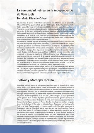 La presencia de judíos en territorio venezolano fue detallada por el historiador
Manuel Pérez Vila, quien señaló, que en 1569 llegó a Borburata el conquistador
Pedro Malavé De Silva, al frente de unos 300 hombres, los cuales la mayoría eran
“marranos conversos”, expulsados de varias ciudades europeas de dominio español
por orden de los reyes católicos Fernando de Aragón e Isabel de Castilla, ningún
judío negado a convertirse al catolicismo, podía permanecer en territorio español
después del 30 de junio de 1492. Hubo una prórroga hasta el 2 de agosto de ese año
por lo que es bastante probable que también hubiese judíos entre los aventureros
que acompañaron a Colón en su primer viaje.
Por distintas razones, llegaron más tarde judíos de Livorno (Italia), para radicarse
en la isla de Cayenne (de posesión holandesa). La conquista de Recife por los por-
tugueses que traían las Leyes del Santo Oficio, y la conquista de Cayenne por los
franceses, poco tolerantes con los judíos, empujaron a muchos de éstos a emigrar a
Nueva York y Curaçao. Pero algunos de estos judíos originarios de Livorno, viajaron
desde Curaçao hasta Tucacas para establecer en 1693 la primera comunidad judía
registrada en Venezuela. A partir de 1708 comienzan a llegar a Tucacas, que era el
puerto comercial más importante de Venezuela, judíos holandeses provenientes de
Curaçao. Son hostigados por los españoles y se marchan, pero regresan un tiempo
después para organizarse como comunidad bajo la presidencia de Samuel Hebreo.
En Tucacas se erige la primera sinagoga en tierra venezolana, pero en 1720 las au-
toridades españolas arrasan con el poblado judío y le prenden fuego.
La historiadora Paulina Gamus Gallegos, señala: “En un documento español fechado
en 1743 se pide vigilar la presencia de judíos que en gran cantidad se trasladaban
entre las orillas del Amazonas y del Orinoco. Eran judíos establecidos en Nueva Zee-
landia, nombre de una posesión holandesa ubicada en la región del Esequibo.”
Cuando se inicia la guerra de independencia en Venezuela, la simpatía de la comu-
nidad hebrea en la isla de Curaçao, estaba a favor de los patriotas venezolanos. En
su mayoría eran comerciantes que se oponían a las políticas monopólicas de la co-
rona española, aunado a ello los sentimientos de los judíos expulsados de España y
Portugal eran contrarios a los intereses del imperio español en el nuevo continente.
La prueba de ello se presentó en el año 1812, año duro para la causa patriótica;
por la pérdida de la primera República y la capitulación del general Francisco de
Miranda con Monteverde el 25 de julio de 1812. Entre las causas que condujeron a
la capitulación figura la caída de Puerto Cabello, fortaleza que estaba a cargo del
joven Simón Bolívar. El libertador es obligado huir a Curaçao, el escritor Lovera De
Sola en su obra: Curaçao, escala en el primer destierro del libertador lo estampa de
la siguiente manera: “Cuando la goleta Jesús, María y José, tomó rumbo a Curaçao
y se alejó del puerto de La Guaira, su pasajero Bolívar, viendo las montañas que se
perdían en el horizonte, necesitó pensar acerca de su futuro. Bolívar permanece
en la isla y se hospeda en Curaçao en la casa del judío Abraham de Meza. Surge
entonces un personaje estudiado con cautela y respeto por quienes a él se refieren:
se trata del abogado Mordejay Ricardo, de origen sefardita y quien, según todos los
indicios, facilitó a Bolívar su propia residencia en la cual parece haber existido una
excelente biblioteca.”
La comunidad hebrea en la independencia
de Venezuela
Por Mario Eduardo Cohen
Bolívar y Mordejay Ricardo
 