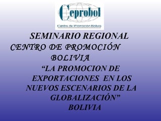 SEMINARIO REGIONAL CENTRO DE PROMOCIÓN   BOLIVIA    “LA PROMOCION DE   EXPORTACIONES  EN LOS   NUEVOS ESCENARIOS DE LA   GLOBALIZACIÓN”   BOLIVIA 