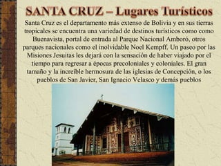 SANTA CRUZ – Lugares TurísticosSanta Cruz es el departamento más extenso de Bolivia y en sus tierras tropicales se encuentra una variedad de destinos turísticos como como Buenavista, portal de entrada al Parque Nacional Amboró, otros parques nacionales como el inolvidable Noel Kempff. Un paseo por las Misiones Jesuitas les dejará con la sensación de haber viajado por el tiempo para regresar a épocas precoloniales y coloniales. El gran tamaño y la increíble hermosura de las iglesias de Concepción, o los pueblos de San Javier, San Ignacio Velasco y demás pueblos misionales les sorprenderán. 