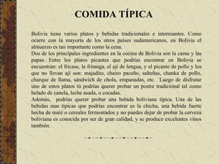 COMIDA TÍPICABolivia tiene varios platos y bebidas tradicionales e interesantes. Como ocurre con la mayoría de los otros países sudamericanos, en Bolivia el almuerzo es tan importante como la cena.Dos de los principales ingredientes en la cocina de Bolivia son la carne y las papas. Entre los platos picantes que podrías encontrar en Bolivia se encuentran: el fricase, la fritanga, el ají de lengua, y el picante de pollo y los que no llevan ají son: majadito, chairo paceño, salteñas, chanka de pollo, charque de llama, sándwich de chola, empanadas, etc.  Luego de disfrutar uno de estos platos tú podrías querer probar un postre tradicional tal como helado de canela, leche asada, o cocadas.Además,  podrías querer probar una bebida boliviana típica. Una de las bebidas mas típicas que podrías encontrar es la chicha, una bebida fuerte hecha de maíz o cereales fermentados y no puedes dejar de probar la cerveza boliviana es conocida por ser de gran calidad, y se produce excelentes vinos también.