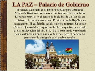 LA PAZ – Palacio de GobiernoEl Palacio Quemado es el nombre popular para denotar al Palacio de Gobierno boliviano, esta situado en la Plaza Pedro Domingo Murillo en el centro de la ciudad de La Paz. Es un edificio en el cual se encuentra el Presidente de la República y sus asesores. El edificio ha tenido muchos nombres. Su apodo (Palacio Quemado) se origino del hecho de que fue incendiado en una sublevación del año 1875. Se ha construido y mejorado desde entonces un buen numero de veces, pero el nombre ha permanecido arraigado en el pueblo paceño.