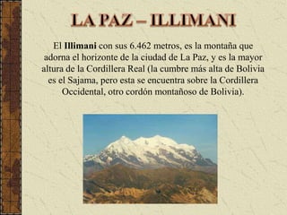 LA PAZ – ILLIMANIEl Illimani con sus 6.462 metros, es la montaña que adorna el horizonte de la ciudad de La Paz, y es la mayor altura de la Cordillera Real (la cumbre más alta de Bolivia es el Sajama, pero esta se encuentra sobre la Cordillera Occidental, otro cordón montañoso de Bolivia).