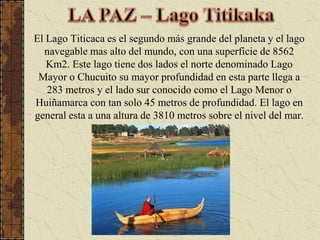 LA PAZ – Lago TitikakaEl Lago Titicaca es el segundo más grande del planeta y el lago navegable mas alto del mundo, con una superficie de 8562 Km2. Este lago tiene dos lados el norte denominado Lago Mayor o Chucuito su mayor profundidad en esta parte llega a 283 metros y el lado sur conocido como el Lago Menor o Huiñamarca con tan solo 45 metros de profundidad. El lago en general esta a una altura de 3810 metros sobre el nivel del mar. 