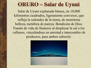 ORURO – Salar de UyuniSalar de Uyuni explanada blanca, en 10,000 kilómetros cuadrados, ligeramente convexos, que refleja la redondez de la tierra, de monótona belleza, metáfora de pureza. Bendición de Dios. Fuente de vida de llameros al desplazar la sal a los vallunos, vinculándose en amistad e intercambio de productos, para ambos subsistir.