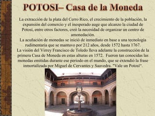POTOSI– Casa de la MonedaLa extracción de la plata del Cerro Rico, el crecimiento de la población, la expansión del comercio y el inesperado auge que alcanzo la ciudad de Potosí, entre otros factores, creó la necesidad de organizar un centro de amonedación. La acuñación de monedas se inició de inmediato en base a una tecnología rudimentaria que se mantuvo por 212 años, desde 1572 hasta 1767. La visión del Virrey Francisco de Toledo lleva adelante la construcción de la primera Casa de Moneda en estas alturas en 1572.  Fueron tan conocidas las monedas emitidas durante ese periodo en el mundo, que se extendió la frase inmortalizada por Miguel de Cervantes y Saavedra. "Vale un Potosí“.