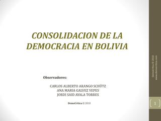 CONSOLIDACION DE LA
DEMOCRACIA EN BOLIVIA




                                         DemoCrítca © 2010
                                        www.democritica.com
   Observadores:

      CARLOS ALBERTO ARANGO SCHÜTZ
         ANA MARIA GALVEZ YEPES
         JORDI SAID AYALA TORRES

                   DemoCrítica © 2010          1
 