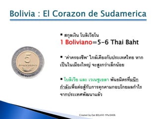  สกุลเงิน โบลิเวียโน
1 Boliviano=5-6 Thai Baht

 “ค่าครองชีพ” ใกล้เคียงกับประเทศไทย หาก
เป็นในเมืองใหญ่ จะสูงกว่าเล็กน้อ...