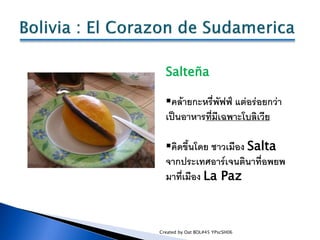 Salteña

  คล้ายกะหรี่พัฟฟ์ แต่อร่อยกว่า
  เป็นอาหารที่มีเฉพาะโบลิเวีย

  คิดขึ้นโดย ชาวเมือง Salta
  จากประเทศอาร์เจนติ...