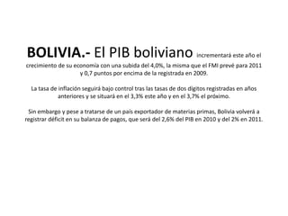 BOLIVIA.- El PIB boliviano incrementará este año el crecimiento de su economía con una subida del 4,0%, la misma que el FMI prevé para 2011 y 0,7 puntos por encima de la registrada en 2009.La tasa de inflación seguirá bajo control tras las tasas de dos dígitos registradas en años anteriores y se situará en el 3,3% este año y en el 3,7% el próximo.Sin embargo y pese a tratarse de un país exportador de materias primas, Bolivia volverá a registrar déficit en su balanza de pagos, que será del 2,6% del PIB en 2010 y del 2% en 2011. 