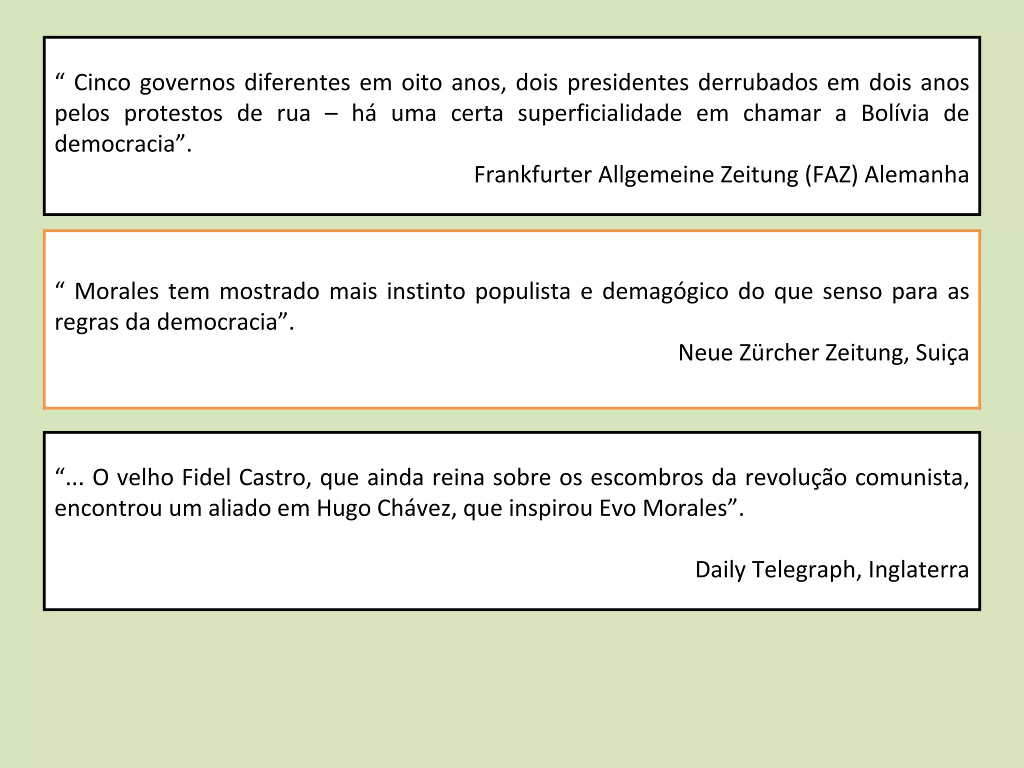 “  Cinco governos diferentes em oito anos, dois presidentes derrubados em dois anos pelos protestos de rua – há uma certa superficialidade em chamar a Bolívia de democracia”.  Frankfurter Allgemeine Zeitung (FAZ) Alemanha “  Morales tem mostrado mais instinto populista e demagógico do que senso para as regras da democracia”.  Neue Zürcher Zeitung, Suiça “ ... O velho Fidel Castro, que ainda reina sobre os escombros da revolução comunista, encontrou um aliado em Hugo Chávez, que inspirou Evo Morales”.  Daily Telegraph, Inglaterra 