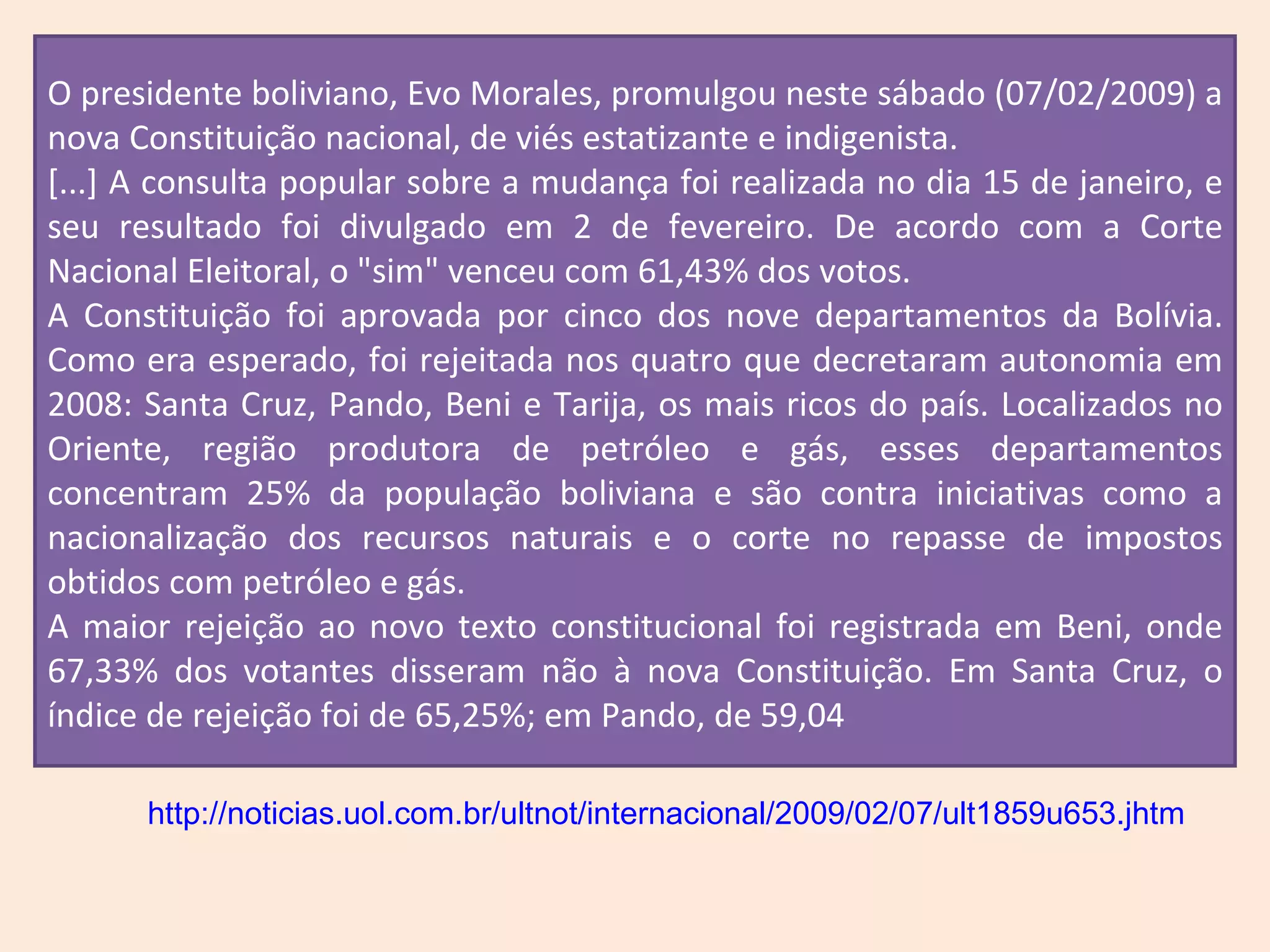 %; e em Tarija, de 56,66%. O presidente boliviano, Evo Morales, promulgou neste sábado (07/02/2009) a nova Constituição nacional, de viés estatizante e indigenista. [...] A consulta popular sobre a mudança foi realizada no dia 15 de janeiro, e seu resultado foi divulgado em 2 de fevereiro. De acordo com a Corte Nacional Eleitoral, o "sim" venceu com 61,43% dos votos. A Constituição foi aprovada por cinco dos nove departamentos da Bolívia. Como era esperado, foi rejeitada nos quatro que decretaram autonomia em 2008: Santa Cruz, Pando, Beni e Tarija, os mais ricos do país. Localizados no Oriente, região produtora de petróleo e gás, esses departamentos concentram 25% da população boliviana e são contra iniciativas como a nacionalização dos recursos naturais e o corte no repasse de impostos obtidos com petróleo e gás. A maior rejeição ao novo texto constitucional foi registrada em Beni, onde 67,33% dos votantes disseram não à nova Constituição. Em Santa Cruz, o índice de rejeição foi de 65,25%; em Pando, de 59,04 http://noticias.uol.com.br/ultnot/internacional/2009/02/07/ult1859u653.jhtm 
