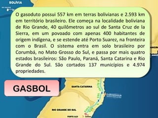 GASBOL O gasoduto possui 557 km em terras bolivianas e 2.593 km em território brasileiro. Ele começa na localidade boliviana de Rio Grande, 40 quilômetros ao sul de Santa Cruz de la Sierra, em um povoado com apenas 400 habitantes de origem indígena, e se estende até Porto Suarez, na fronteira com o Brasil. O sistema entra em solo brasileiro por Corumbá, no Mato Grosso do Sul, e passa por mais quatro estados brasileiros: São Paulo, Paraná, Santa Catarina e Rio Grande do Sul. São cortados 137 municípios e 4.974 propriedades.  