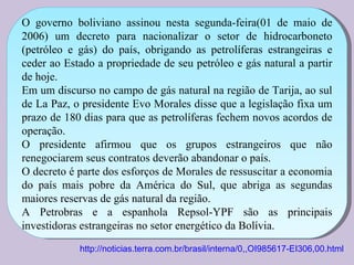 O governo boliviano assinou nesta segunda-feira(01 de maio de 2006) um decreto para nacionalizar o setor de hidrocarboneto (petróleo e gás) do país, obrigando as petrolíferas estrangeiras e ceder ao Estado a propriedade de seu petróleo e gás natural a partir de hoje.  Em um discurso no campo de gás natural na região de Tarija, ao sul de La Paz, o presidente Evo Morales disse que a legislação fixa um prazo de 180 dias para que as petrolíferas fechem novos acordos de operação.  O presidente afirmou que os grupos estrangeiros que não renegociarem seus contratos deverão abandonar o país.  O decreto é parte dos esforços de Morales de ressuscitar a economia do país mais pobre da América do Sul, que abriga as segundas maiores reservas de gás natural da região.  A Petrobras e a espanhola Repsol-YPF são as principais investidoras estrangeiras no setor energético da Bolívia.  http://noticias.terra.com.br/brasil/interna/0,,OI985617-EI306,00.html 