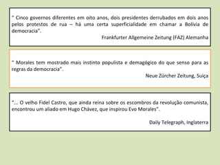 “  Cinco governos diferentes em oito anos, dois presidentes derrubados em dois anos pelos protestos de rua – há uma certa superficialidade em chamar a Bolívia de democracia”.  Frankfurter Allgemeine Zeitung (FAZ) Alemanha “  Morales tem mostrado mais instinto populista e demagógico do que senso para as regras da democracia”.  Neue Zürcher Zeitung, Suiça “ ... O velho Fidel Castro, que ainda reina sobre os escombros da revolução comunista, encontrou um aliado em Hugo Chávez, que inspirou Evo Morales”.  Daily Telegraph, Inglaterra 