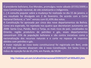 %; e em Tarija, de 56,66%. O presidente boliviano, Evo Morales, promulgou neste sábado (07/02/2009) a nova Constituição nacional, de viés estatizante e indigenista. [...] A consulta popular sobre a mudança foi realizada no dia 15 de janeiro, e seu resultado foi divulgado em 2 de fevereiro. De acordo com a Corte Nacional Eleitoral, o "sim" venceu com 61,43% dos votos. A Constituição foi aprovada por cinco dos nove departamentos da Bolívia. Como era esperado, foi rejeitada nos quatro que decretaram autonomia em 2008: Santa Cruz, Pando, Beni e Tarija, os mais ricos do país. Localizados no Oriente, região produtora de petróleo e gás, esses departamentos concentram 25% da população boliviana e são contra iniciativas como a nacionalização dos recursos naturais e o corte no repasse de impostos obtidos com petróleo e gás. A maior rejeição ao novo texto constitucional foi registrada em Beni, onde 67,33% dos votantes disseram não à nova Constituição. Em Santa Cruz, o índice de rejeição foi de 65,25%; em Pando, de 59,04 http://noticias.uol.com.br/ultnot/internacional/2009/02/07/ult1859u653.jhtm 